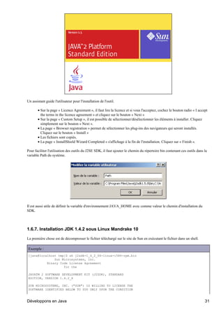 Un assistant guide l'utilisateur pour l'installation de l'outil.

       • Sur la page « Licence Agreement », il faut lire la licence et si vous l'acceptez, cochez le bouton radio « I accept
         the terms in the licence agreement » et cliquez sur le bouton « Next »
       • Sur la page « Custom Setup », il est possible de sélectionner/désélectionner les éléments à installer. Cliquez
         simplement sur le bouton « Next ».
       • La page « Browser registration » permet de sélectionner les plug-ins des navigateurs qui seront installés.
         Cliquez sur le bouton « Install »
       • Les fichiers sont copiés.
       • La page « InstallShield Wizard Completed » s'affichage à la fin de l'installation. Cliquez sur « Finish ».

Pour faciliter l'utilisation des outils du J2SE SDK, il faut ajouter le chemin du répertoire bin contenant ces outils dans la
variable Path du système.




Il est aussi utile de définir la variable d'environnement JAVA_HOME avec comme valeur le chemin d'installation du
SDK.




1.6.7. Installation JDK 1.4.2 sous Linux Mandrake 10

La première chose est de décompresser le fichier téléchargé sur le site de Sun en exécutant le fichier dans un shell.

Exemple :
[java@localhost tmp]$ sh j2sdk-1_4_2_06-linux-i586-rpm.bin
              Sun Microsystems, Inc.
          Binary Code License Agreement
                   for the

JAVATM 2 SOFTWARE DEVELOPMENT KIT (J2SDK), STANDARD
EDITION, VERSION 1.4.2_X

SUN MICROSYSTEMS, INC. ("SUN") IS WILLING TO LICENSE THE
SOFTWARE IDENTIFIED BELOW TO YOU ONLY UPON THE CONDITION


Développons en Java                                                                                                        31
 