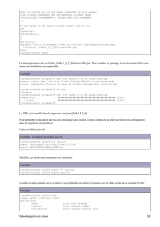 THAT YOU ACCEPT ALL OF THE TERMS CONTAINED IN THIS BINARY
CODE LICENSE AGREEMENT AND SUPPLEMENTAL LICENSE TERMS
(COLLECTIVELY "AGREEMENT"). PLEASE READ THE AGREEMENT
...

Do you agree to the above license terms? [yes or no]
yes
Unpacking...
Checksumming...
0
0
Extracting...
UnZipSFX 5.40 of 28 November 1998, by Info-ZIP (Zip-Bugs@lists.wku.edu).
  inflating: j2sdk-1_4_2_06-linux-i586.rpm
Done.
[java@localhost tmp]$



La décompression créé un fichier j2sdk-1_4_2_06-linux-i586.rpm. Pour installer ce package, il est nécessaire d'être root
sinon son installation est impossible.

Exemple :
[java@localhost eclipse3]$ rpm -ivh j2sdk-1_4_2_06-linux-i586.rpm
erreur: cannot open lock file ///var/lib/rpm/RPMLOCK in exclusive mode
erreur: impossible d'ouvrir la base de données Package dans /var/lib/rpm

[java@localhost eclipse3]$ su root
Password:
[root@localhost eclipse3]# rpm -ivh j2sdk-1_4_2_06-linux-i586.rpm
Préparation...              ########################################### [100%]
   1:j2sdk                  ########################################### [100%]
[root@localhost eclipse3]#



Le JDK a été installé dans le répertoire /usr/java/j2sdk1.4.2_06

Pour permettre l'utilisation par tous les utilisateurs du système, le plus simple est de créer un fichier de configuration
dans le répertoire /etc/profile.d

Créez un fichier java.sh

Exemple : le contenu du fichier java.sh
[root@localhost root]# cat java.sh
export JAVA_HOME="/usr/java/j2sdk1.4.2_06"
export PATH=$PATH:$JAVA_HOME/bin



Modifiez ces droits pour permettre son exécution

Exemple :
[root@localhost root]# chmod 777 java.sh
[root@localhost root]# source java.sh



Si kaffe est déjà installé sur le système il est préférable de mettre le chemin vers le JDK en tête de la variable PATH

Exemple :
[root@localhost root]# java
usage: kaffe [-options] class
Options are:
        -help                             Print this message
        -version                          Print version number
        -fullversion                      Print verbose version info


Développons en Java                                                                                                          32
 