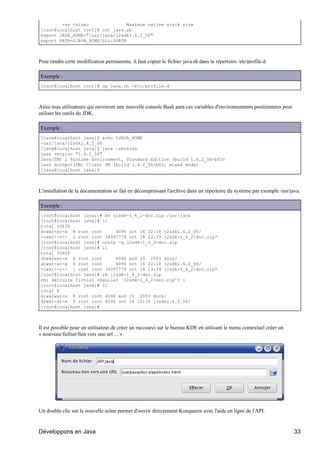 -ss <size>               Maximum native stack size
[root@localhost root]# cat java.sh
export JAVA_HOME="/usr/java/j2sdk1.4.2_06"
export PATH=$JAVA_HOME/bin:$PATH



Pour rendre cette modification permanente, il faut copier le fichier java.sh dans le répertoire /etc/profile.d

Exemple :
[root@localhost root]# cp java.sh /etc/profile.d



Ainsi tous utilisateurs qui ouvriront une nouvelle console Bash aura ces variables d'environnements positionnées pour
utiliser les outils du JDK.

Exemple :
[java@localhost java]$ echo $JAVA_HOME
/usr/java/j2sdk1.4.2_06
[java@localhost java]$ java -version
java version "1.4.2_06"
Java(TM) 2 Runtime Environment, Standard Edition (build 1.4.2_06-b03)
Java HotSpot(TM) Client VM (build 1.4.2_06-b03, mixed mode)
[java@localhost java]$



L'installation de la documentation se fait en décompressant l'archive dans un répertoire du système par exemple /usr/java.

Exemple :
[root@localhost local]# mv j2sdk-1_4_2-doc.zip /usr/java
[root@localhost java]# ll
total 33636
drwxr-xr-x 8 root root      4096 oct 16 22:18 j2sdk1.4.2_06/
-rwxr--r-- 1 root root 34397778 oct 18 23:39 j2sdk-1_4_2-doc.zip*
[root@localhost java]# unzip -q j2sdk-1_4_2-doc.zip
[root@localhost java]# ll
total 33640
drwxrwxr-x 8 root root      4096 aoû 15 2003 docs/
drwxr-xr-x 8 root root      4096 oct 16 22:18 j2sdk1.4.2_06/
-rwxr--r-- 1 root root 34397778 oct 18 23:39 j2sdk-1_4_2-doc.zip*
[root@localhost java]# rm j2sdk-1_4_2-doc.zip
rm: détruire fichier régulier `j2sdk-1_4_2-doc.zip'? o
[root@localhost java]# ll
total 8
drwxrwxr-x 8 root root 4096 aoû 15 2003 docs/
drwxr-xr-x 8 root root 4096 oct 16 22:18 j2sdk1.4.2_06/
[root@localhost java]#



Il est possible pour un utilisateur de créer un raccourci sur le bureau KDE en utilisant le menu contextuel créer un
« nouveau/fichier/lien vers une url ... »




Un double clic sur la nouvelle icône permet d'ouvrir directement Konqueror avec l'aide en ligne de l'API.


Développons en Java                                                                                                     33
 