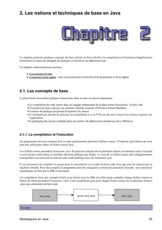 2. Les notions et techniques de base en Java




Ce chapitre présente quelques concepts de base utilisés en Java relatifs à la compilation et l'exécution d'applications
notamment la notion de classpath, de packages et d'archives de déploiement jar.

Ce chapitre contient plusieurs sections :

      ♦ Les concepts de base
      ♦ L'exécution d'une applet : cette section présente l'exécution d'un programme et d'une applet.




2.1. Les concepts de base
La plate-forme Java utilise quelques notions base dans sa mise en oeuvre notamment :

       • La compilation du code source dans un langage indépendant de la plate-forme d'exécution : le byte code
       • l'exécution du byte code par une machine virtuelle nommée JVM (Java Virtual Machine)
       • la notion de package qui permet d'organiser les classes
       • le classpath qui permet de préciser au compilateur et à la JVM où elle peut trouver les classes requises par
         l'application
       • le packaging des classes compilés dans une archive de déploiement nommé jar (Java ARchive)




2.1.1. La compilation et l'exécution

Un programme Java est composé d'un ou plus généralement plusieurs fichiers source. N'importe quel éditeur de texte
peut être utilisé pour éditer un fichier source Java.

Ces fichiers source possèdent l'extension .java. Ils peuvent contenir une ou plusieurs classes ou interfaces mais il ne peut
y avoir qu'une seule classe ou interface déclarée publique par fichier. Le nom de ce fichier source doit obligatoirement
correspondre à la casse prêt au nom de cette entité publique suivi de l'extension .java

Il est nécessaire de compiler le source pour le transformer en J-code ou byte-code Java qui sera lui exécuté par la
machine virtuelle. Pour être compilé, le programme doit être enregistré au format de caractères Unicode : une conversion
automatique est faite par le JDK si nécessaire.

Un compilateur Java, par exemple l'outil javac fourni avec le JDK est utilisé pour compiler chaque fichier source en
fichier de classe possédant l'extension .class. Cette compilation gère pour chaque fichier source un ou plusieurs fichiers
.class qui contiennent du byte code.




Exemple :



Développons en Java                                                                                                     35
 