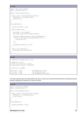 Exemple :
import javax.swing.JFrame;
import java.awt.event.*;

public class MonApplication {

    public static void main(String[] args) {
      MaFenetre f = new MaFenetre();
      f.afficher();
    }
}

class MaFenetre {

    JFrame mainFrame = null;

    public MaFenetre() {

        mainFrame = new JFrame();
        mainFrame.setTitle("Mon application");

        mainFrame.addWindowListener(new WindowAdapter() {
          public void windowClosing(WindowEvent ev) {
            System.exit(0);
          }
        });

        mainFrame.setSize(320, 240);
    }

    public void afficher() {
      mainFrame.setVisible(true);
    }
}


Résultat :
C:TEMP>javac MonApplication.java

C:TEMP>dir *.class
 Volume in drive C has no label.
 Volume Serial Number is 1E06-2R43

  Directory of C:TEMP

31/07/2007      13:50                  494 MaFenetre$1.class
31/07/2007      13:50                  687 MaFenetre.class
31/07/2007      13:50                  334 MonApplication.class



Une classe anonyme peut elle-même définir une classe : dans ce cas le nom du fichier de classe sera celui de la classe
anonyme suffixé par le caractère $ et le nom de la classe

Exemple :
import javax.swing.JFrame;
import java.awt.event.*;

public class MonApplication {

    public static void main(String[] args) {
      MaFenetre f = new MaFenetre();
      f.afficher();
    }
}

class MaFenetre {

    JFrame mainFrame = null;




Développons en Java                                                                                                37
 