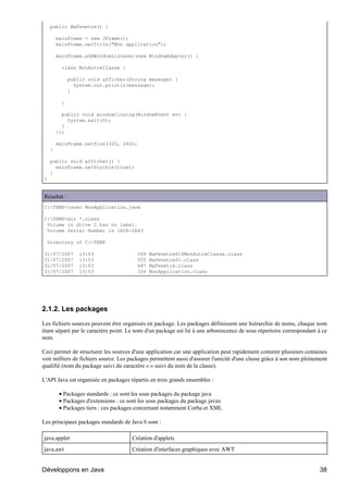 public MaFenetre() {

        mainFrame = new JFrame();
        mainFrame.setTitle("Mon application");

        mainFrame.addWindowListener(new WindowAdapter() {

          class MonAutreClasse {

              public void afficher(String message) {
                System.out.println(message);
              }

          }

          public void windowClosing(WindowEvent ev) {
            System.exit(0);
          }
        });

        mainFrame.setSize(320, 240);
    }

    public void afficher() {
      mainFrame.setVisible(true);
    }
}


Résultat :
C:TEMP>javac MonApplication.java

C:TEMP>dir *.class
 Volume in drive C has no label.
 Volume Serial Number is 1E06-2R43

  Directory of C:TEMP

31/07/2007        13:53                  549   MaFenetre$1$MonAutreClasse.class
31/07/2007        13:53                  555   MaFenetre$1.class
31/07/2007        13:53                  687   MaFenetre.class
31/07/2007        13:53                  334   MonApplication.class




2.1.2. Les packages

Les fichiers sources peuvent être organisés en package. Les packages définissent une hiérarchie de noms, chaque nom
étant séparé par le caractère point. Le nom d'un package est lié à une arborescence de sous répertoire correspondant à ce
nom.

Ceci permet de structurer les sources d'une application car une application peut rapidement contenir plusieurs centaines
voir milliers de fichiers source. Les packages permettent aussi d'assurer l'unicité d'une classe grâce à son nom pleinement
qualifié (nom du package suivi du caractère «.» suivi du nom de la classe).

L'API Java est organisée en packages répartis en trois grands ensembles :

         • Packages standards : ce sont les sous packages du package java
         • Packages d'extensions : ce sont les sous packages du package javax
         • Packages tiers : ces packages concernant notamment Corba et XML

Les principaux packages standards de Java 6 sont :

java.applet                            Création d'applets
java.awt                               Création d'interfaces graphiques avec AWT


Développons en Java                                                                                                    38
 