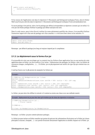 public static void main() {
        System.out.println("Bonjour");
    }

}



Si les sources de l'application sont dans le répertoire C:Documents and SettingsjmworkspaceTests, alors le fichier
MaCLasseTest.java doit être dans le répertoire C:Documents and SettingsjmworkspaceTestscomjmdoudouxtest.

Si aucun package n'est précisé, alors c'est le package par défaut (correspondant au répertoire courant) qui est utilisé. Ce
n'est pas une bonne pratique d'utiliser le package par défaut sauf pour des tests.

Dans le code source, pour éviter d'avoir à utiliser les noms pleinement qualifiés des classes, il est possible d'utiliser
l'instruction import suivi d'un nom de package suivi d'un caractère «.» et du nom d'une classe ou du caractère «*»

Exemple :
import javax.swing.JFrame;
import java.awt.event.*;



Remarque : par défaut le package java.lang est toujours importé par le compilateur.




2.1.3. Le déploiement sous la forme d'un jar

Il est possible de créer une enveloppe qui va contenir tous les fichiers d'une application Java ou une portion de cette
application dans un fichier .jar (Java archive). Ceci inclus : l'arborescence des packages, les fichiers .class, les fichiers de
ressources (images, configuration, ...), ... Un fichier .jar est physiquement une archive de type Zip qui contient tous ces
éléments.

L'outil jar fourni avec le jdk permet de manipuler les fichiers jar.

Exemple :
C:TEMP>jar cvf MonApplication.jar *.class
manifest ajoutÚ
ajout : MaFenetre$1$MonAutreClasse.class (entrÚe = 549) (sortie = 361) (34% comp
ressÚs)
ajout : MaFenetre$1.class (entrÚe = 555) (sortie = 368) (33% compressÚs)
ajout : MaFenetre.class (entrÚe = 687) (sortie = 467) (32% compressÚs)
ajout : MonApplication.class (entrÚe = 334) (sortie = 251) (24% compressÚs)



Le fichier .jar peut alors être diffusé et exécuté si il contient au moins une classe avec une méthode main().

Exemple : déplacement du jar pour être sûre qu'il n'utilise pas de classe du répertoire et exécution
C:TEMP>copy MonApplication.jar ..
        1 file(s) copied.

C:TEMP>cd ..

C:>java -cp MonApplication.jar MonApplication



Remarque : un fichier .jar peut contenir plusieurs packages.

Le fichier jar peut inclure un fichier manifest qui permet de préciser des informations d'exécution sur le fichier jar (classe
principale à exécuter, classpath, ...) : ceci permet d'exécuter directement l'application en double cliquant sur le fichier .jar.




Développons en Java                                                                                                          40
 