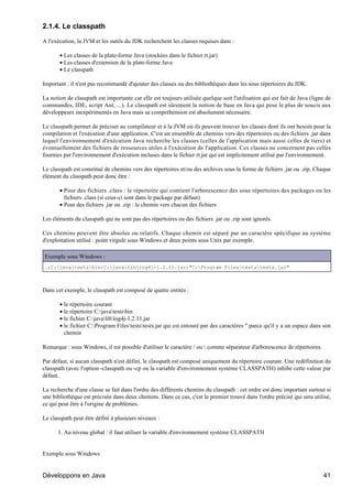2.1.4. Le classpath

A l'exécution, la JVM et les outils du JDK recherchent les classes requises dans :

       • Les classes de la plate-forme Java (stockées dans le fichier rt.jar)
       • Les classes d'extension de la plate-forme Java
       • Le classpath

Important : il n'est pas recommandé d'ajouter des classes ou des bibliothèques dans les sous répertoires du JDK.

La notion de classpath est importante car elle est toujours utilisée quelque soit l'utilisation qui est fait de Java (ligne de
commandes, IDE, script Ant, ...). Le classpath est sûrement la notion de base en Java qui pose le plus de soucis aux
développeurs inexpérimentés en Java mais sa compréhension est absolument nécessaire.

Le classpath permet de préciser au compilateur et à la JVM où ils peuvent trouver les classes dont ils ont besoin pour la
compilation et l'exécution d'une application. C'est un ensemble de chemins vers des répertoires ou des fichiers .jar dans
lequel l'environnement d'exécution Java recherche les classes (celles de l'application mais aussi celles de tiers) et
éventuellement des fichiers de ressources utiles à l'exécution de l'application. Ces classes ne concernent pas celles
fournies par l'environnement d'exécution incluses dans le fichier rt.jar qui est implicitement utilisé par l'environnement.

Le classpath est constitué de chemins vers des répertoires et/ou des archives sous la forme de fichiers .jar ou .zip. Chaque
élément du classpath peut donc être :

       • Pour des fichiers .class : le répertoire qui contient l'arborescence des sous répertoires des packages ou les
         fichiers .class (si ceux-ci sont dans le package par défaut)
       • Pour des fichiers .jar ou .zip : le chemin vers chacun des fichiers

Les éléments du classpath qui ne sont pas des répertoires ou des fichiers .jar ou .zip sont ignorés.

Ces chemins peuvent être absolus ou relatifs. Chaque chemin est séparé par un caractère spécifique au système
d'exploitation utilisé : point virgule sous Windows et deux points sous Unix par exemple.

Exemple sous Windows :
.;C:javatestsbin;C:javaliblog4j-1.2.11.jar;"C:Program Filesteststests.jar"



Dans cet exemple, le classpath est composé de quatre entités :

       • le répertoire courant
       • le répertoire C:javatestsbin
       • le fichier C:javaliblog4j-1.2.11.jar
       • le fichier C:Program Filesteststests.jar qui est entouré par des caractères " parce qu'il y a un espace dans son
         chemin

Remarque : sous Windows, il est possible d'utiliser le caractère / ou  comme séparateur d'arborescence de répertoires.

Par défaut, si aucun classpath n'est défini, le classpath est composé uniquement du répertoire courant. Une redéfinition du
classpath (avec l'option -classpath ou -cp ou la variable d'environnement système CLASSPATH) inhibe cette valeur par
défaut.

La recherche d'une classe se fait dans l'ordre des différents chemins du classpath : cet ordre est donc important surtout si
une bibliothèque est précisée dans deux chemins. Dans ce cas, c'est le premier trouvé dans l'ordre précisé qui sera utilisé,
ce qui peut être à l'origine de problèmes.

Le classpath peut être défini à plusieurs niveaux :

      1. Au niveau global : il faut utiliser la variable d'environnement système CLASSPATH


Exemple sous Windows


Développons en Java                                                                                                       41
 