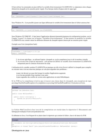 Il faut utiliser la commande set pour définir la variable d'environnement CLASSPATH. Le séparateur entre chaque
élément du classpath est le caractère point virgule. Il ne faut pas mettre d'espace entre le signe égal.

Exemple :
set CLASSPATH=C:javaclasses;C:javalib;C:javalibmysql.jar;.



Sous Windows 9x : il est possible ajouter une ligne définissant la variable d'environnement dans le fichier autoexec.bat :

Exemple :
set CLASSPATH=.;c:javalibmysql.jar;%CLASSPATH%



Sous Windows NT/2000/XP : il faut lancer l'application démarrer/paramètre/panneau de configuration/système, ouvrir
l'onglet "avancé" et cliquer sur le bouton "Variables d'environnement". Il faut ajouter ou modifier la variable
CLASSPATH avec comme valeur les différents éléments du classpath séparés chacun par un caractère point virgule

Exemple sous Unix (interpréteur bash)

Exemple :
CLASSPATH=.:./lib/log4j-1.2.11.jar
export CLASSPATH;



      2. Au niveau spécifique : en utilisant l'option -classpath ou -cp du compilateur javac et de la machine virtuelle
      3. Au niveau d'un script de lancement : cela permet de définir la variable d'environnement CLASSPATH
         uniquement pour le contexte d'exécution du script

L'utilisation de la variable système CLASSPATH est pratique car elle évite d'avoir à définir le classpath pour compiler
ou exécuter mais c'est une mauvaise pratique car cela peut engendrer des problèmes :

       • peut vite devenir un casse tête lorsque le nombre d'applications augmente
       • ce n'est pas portable d'une machine à une autre
       • peut engendrer des conflits de version entre applications où entre bibliothèques

Si la JVM ou le compilateur n'arrive pas à trouver une classe dans le classpath, une exception de type
java.lang.ClassNotFoundException à la compilation ou java.lang.NoClassDefFoundError à l'exécution est levée.

Exemple :
package com.jmdoudoux.test;

public class MaCLasseTest {

    public static void main() {
        System.out.println("Bonjour");
    }

}



Le fichier MaCLassTest.class issu de la compilation est stocké dans le répertoire C:Documents and
SettingsjmworkspaceTestscomjmdoudouxtest

En débutant en Java, il est fréquent de se placer dans le répertoire qui contient le fichier .class et de lancer la JVM.

Exemple :
C:Documents and SettingsjmdworkspaceTestscomjmdoudouxtest>java MaCLasseTe
st
Exception in thread "main" java.lang.NoClassDefFoundError: MaCLasseTest (wrong n


Développons en Java                                                                                                        42
 