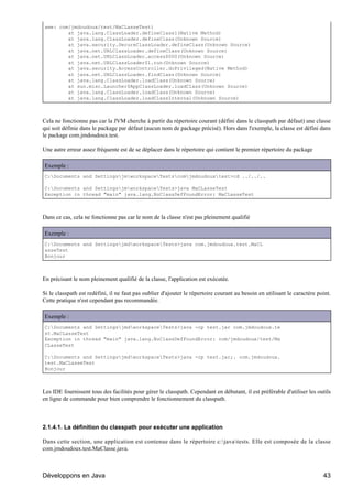 ame: com/jmdoudoux/test/MaCLasseTest)
        at java.lang.ClassLoader.defineClass1(Native Method)
        at java.lang.ClassLoader.defineClass(Unknown Source)
        at java.security.SecureClassLoader.defineClass(Unknown Source)
        at java.net.URLClassLoader.defineClass(Unknown Source)
        at java.net.URLClassLoader.access$000(Unknown Source)
        at java.net.URLClassLoader$1.run(Unknown Source)
        at java.security.AccessController.doPrivileged(Native Method)
        at java.net.URLClassLoader.findClass(Unknown Source)
        at java.lang.ClassLoader.loadClass(Unknown Source)
        at sun.misc.Launcher$AppClassLoader.loadClass(Unknown Source)
        at java.lang.ClassLoader.loadClass(Unknown Source)
        at java.lang.ClassLoader.loadClassInternal(Unknown Source)



Cela ne fonctionne pas car la JVM cherche à partir du répertoire courant (défini dans le classpath par défaut) une classe
qui soit définie dans le package par défaut (aucun nom de package précisé). Hors dans l'exemple, la classe est défini dans
le package com.jmdoudoux.test.

Une autre erreur assez fréquente est de se déplacer dans le répertoire qui contient le premier répertoire du package

Exemple :
C:Documents and SettingsjmworkspaceTestscomjmdoudouxtest>cd ../../..

C:Documents and SettingsjmworkspaceTests>java MaCLasseTest
Exception in thread "main" java.lang.NoClassDefFoundError: MaCLasseTest



Dans ce cas, cela ne fonctionne pas car le nom de la classe n'est pas pleinement qualifié

Exemple :
C:Documents and SettingsjmdworkspaceTests>java com.jmdoudoux.test.MaCL
asseTest
Bonjour



En précisant le nom pleinement qualifié de la classe, l'application est exécutée.

Si le classpath est redéfini, il ne faut pas oublier d'ajouter le répertoire courant au besoin en utilisant le caractère point.
Cette pratique n'est cependant pas recommandée.

Exemple :
C:Documents and SettingsjmdworkspaceTests>java -cp test.jar com.jmdoudoux.te
st.MaCLasseTest
Exception in thread "main" java.lang.NoClassDefFoundError: com/jmdoudoux/test/Ma
CLasseTest

C:Documents and SettingsjmdworkspaceTests>java -cp test.jar;. com.jmdoudoux.
test.MaCLasseTest
Bonjour



Les IDE fournissent tous des facilités pour gérer le classpath. Cependant en débutant, il est préférable d'utiliser les outils
en ligne de commande pour bien comprendre le fonctionnement du classpath.



2.1.4.1. La définition du classpath pour exécuter une application

Dans cette section, une application est contenue dans le répertoire c:javatests. Elle est composée de la classe
com.jmdoudoux.test.MaClasse.java.



Développons en Java                                                                                                        43
 