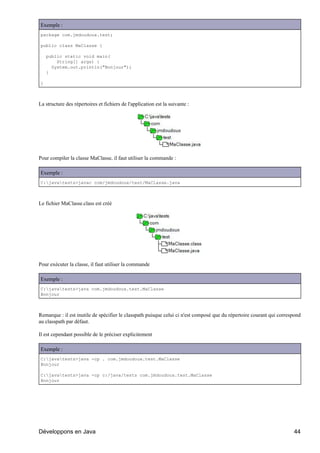 Exemple :
package com.jmdoudoux.test;

public class MaClasse {

    public static void main(
        String[] args) {
      System.out.println("Bonjour");
    }

}



La structure des répertoires et fichiers de l'application est la suivante :




Pour compiler la classe MaClasse, il faut utiliser la commande :

Exemple :
C:javatests>javac com/jmdoudoux/test/MaClasse.java



Le fichier MaClasse.class est créé




Pour exécuter la classe, il faut utiliser la commande

Exemple :
C:javatests>java com.jmdoudoux.test.MaClasse
Bonjour



Remarque : il est inutile de spécifier le classpath puisque celui ci n'est composé que du répertoire courant qui correspond
au classpath par défaut.

Il est cependant possible de le préciser explicitement

Exemple :
C:javatests>java -cp . com.jmdoudoux.test.MaClasse
Bonjour

C:javatests>java -cp c:/java/tests com.jmdoudoux.test.MaClasse
Bonjour




Développons en Java                                                                                                    44
 