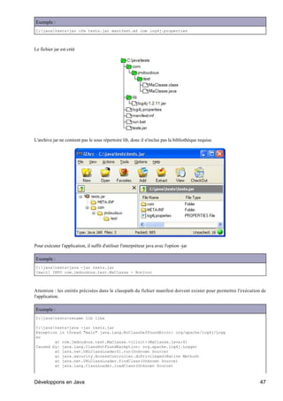 Exemple :
C:javatests>jar cfm tests.jar manifest.mf com log4j.properties



Le fichier jar est créé




L'archive jar ne contient pas le sous répertoire lib, donc il n'inclus pas la bibliothèque requise.




Pour exécuter l'application, il suffit d'utiliser l'interpréteur java avec l'option -jar

Exemple :
C:javatests>java -jar tests.jar
[main] INFO com.jmdoudoux.test.MaClasse - Bonjour



Attention : les entités précisées dans le classpath du fichier manifest doivent exister pour permettre l'exécution de
l'application.

Exemple :
C:javatests>rename lib libx

C:javatests>java -jar tests.jar
Exception in thread "main" java.lang.NoClassDefFoundError: org/apache/log4j/Logg
er
        at com.jmdoudoux.test.MaClasse.<clinit>(MaClasse.java:6)
Caused by: java.lang.ClassNotFoundException: org.apache.log4j.Logger
        at java.net.URLClassLoader$1.run(Unknown Source)
        at java.security.AccessController.doPrivileged(Native Method)
        at java.net.URLClassLoader.findClass(Unknown Source)
        at java.lang.ClassLoader.loadClass(Unknown Source)



Développons en Java                                                                                               47
 