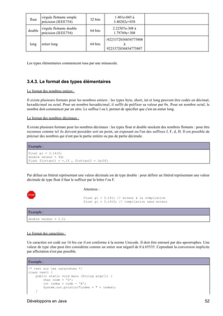 virgule flottante simple                          1.401e-045 à
 float                                     32 bits
          précision (IEEE754)                              3.40282e+038
          virgule flottante double                        2.22507e-308 à
double                                     64 bits
          précision (IEEE754)                             1.79769e+308
                                                      -9223372036854775808
 long     entier long                      64 bits              à
                                                       9223372036854775807


Les types élémentaires commencent tous par une minuscule.




3.4.3. Le format des types élémentaires

Le format des nombres entiers :

Il existe plusieurs formats pour les nombres entiers : les types byte, short, int et long peuvent être codés en décimal,
hexadécimal ou octal. Pour un nombre hexadécimal, il suffit de préfixer sa valeur par 0x. Pour un nombre octal, le
nombre doit commencer par un zéro. Le suffixe l ou L permet de spécifier que c'est un entier long.

Le format des nombres décimaux :

Il existe plusieurs formats pour les nombres décimaux : les types float et double stockent des nombres flottants : pour être
reconnus comme tel ils doivent posséder soit un point, un exposant ou l'un des suffixes f, F, d, D. Il est possible de
préciser des nombres qui n'ont pas le partie entière ou pas de partie décimale.

Exemple :
float pi = 3.141f;
double valeur = 3d;
float flottant1 = +.1f , flottant2 = 1e10f;



Par défaut un littéral représentant une valeur décimale est de type double : pour définir un littéral représentant une valeur
décimale de type float il faut le suffixer par la lettre f ou F.

                                      Attention :

                                      float pi = 3.141; // erreur à la compilation
                                      float pi = 3.141f; // compilation sans erreur


Exemple :
double valeur = 1.1;



Le format des caractères :

Un caractère est codé sur 16 bis car il est conforme à la norme Unicode. Il doit être entouré par des apostrophes. Une
valeur de type char peut être considérée comme un entier non négatif de 0 à 65535. Cependant la conversion implicite
par affectation n'est pas possible.

Exemple :
/* test sur les caractères */
class test1 {
    public static void main (String args[]) {
        char code = 'D';
        int index = code - 'A';
        System.out.println("index = " + index);
    }


Développons en Java                                                                                                      52
 
