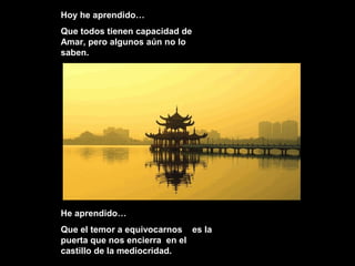Hoy he aprendido…
Que todos tienen capacidad de
Amar, pero algunos aún no lo
saben.
He aprendido…He aprendido…
Que el temor a equivocarnos es laQue el temor a equivocarnos es la
puerta que nos encierra en elpuerta que nos encierra en el
castillo de la mediocridad.castillo de la mediocridad.
 