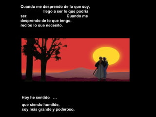Cuando me desprendo de lo que soy,
llego a ser lo que podría
ser. Cuando me
desprendo de lo que tengo,
recibo lo que necesito.
Hoy he sentido …Hoy he sentido …
que siendo humilde,que siendo humilde,
soy más grande y poderoso.soy más grande y poderoso.
 