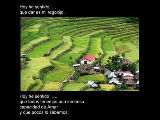 Hoy he sentido ….Hoy he sentido ….
que dar es mi regocijo.que dar es mi regocijo.
Hoy he sentido ….Hoy he sentido ….
que todos tenemos una inmensaque todos tenemos una inmensa
capacidad de Amarcapacidad de Amar
y que pocos lo sabemos.y que pocos lo sabemos.
 