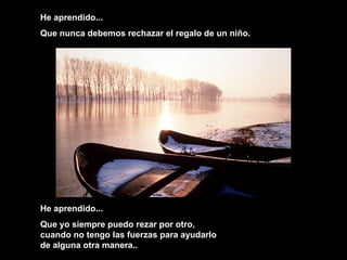 He aprendido...
Que nunca debemos rechazar el regalo de un niño.
He aprendido...
Que yo siempre puedo rezar por otro,
cuando no tengo las fuerzas para ayudarlo
de alguna otra manera..
 