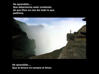 He aprendido....
Que deberíamos estar contentos
de que Dios no nos dio todo lo que
pedimos.
He aprendido....He aprendido....
Que el dinero no compra el Amor.Que el dinero no compra el Amor.
 