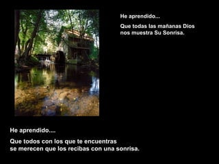 He aprendido...He aprendido...
Que todas las mañanas DiosQue todas las mañanas Dios
nos muestra Su Sonrisa.nos muestra Su Sonrisa.
He aprendido....He aprendido....
Que todos con los que te encuentrasQue todos con los que te encuentras
se merecen que los recibas con una sonrisa.se merecen que los recibas con una sonrisa.
 