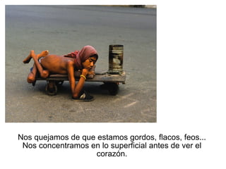 Nos quejamos de que estamos gordos, flacos, feos... Nos concentramos en lo superficial antes de ver el corazón. 