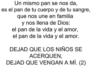 Un mismo pan se nos da,
es el pan de tu cuerpo y de tu sangre,
que nos une en familia
y nos llena de Dios:
el pan de la vida y el amor,
el pan de la vida y el amor.
DEJAD QUE LOS NIÑOS SE
ACERQUEN,
DEJAD QUE VENGAN A MÍ. (2)
 