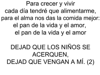 Para crecer y vivir
cada día tendré que alimentarme,
para el alma nos das la comida mejor:
el pan de la vida y el amor,
el pan de la vida y el amor
DEJAD QUE LOS NIÑOS SE
ACERQUEN,
DEJAD QUE VENGAN A MÍ. (2)
 