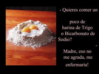 - Quieres comer un  poco de  harina de Trigo  o Bicarbonato de Sodio?  - Madre, eso no  me agrada, me enfermaría!   