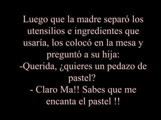 Luego que la madre separó los utensilios e ingredientes que usaría, los colocó en la mesa y preguntó a su hija: -Querida, ¿quieres un pedazo de pastel?  - Claro Ma!! Sabes que me encanta el pastel !! 