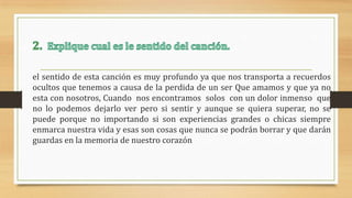 el sentido de esta canción es muy profundo ya que nos transporta a recuerdos
ocultos que tenemos a causa de la perdida de un ser Que amamos y que ya no
esta con nosotros, Cuando nos encontramos solos con un dolor inmenso que
no lo podemos dejarlo ver pero si sentir y aunque se quiera superar, no se
puede porque no importando si son experiencias grandes o chicas siempre
enmarca nuestra vida y esas son cosas que nunca se podrán borrar y que darán
guardas en la memoria de nuestro corazón
 