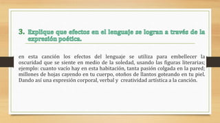 en esta canción los efectos del lenguaje se utiliza para embellecer la
oscuridad que se siente en medio de la soledad, usando las figuras literarias;
ejemplo: cuanto vacío hay en esta habitación, tanta pasión colgada en la pared;
millones de hojas cayendo en tu cuerpo, otoños de llantos goteando en tu piel.
Dando así una expresión corporal, verbal y creatividad artística a la canción.
 