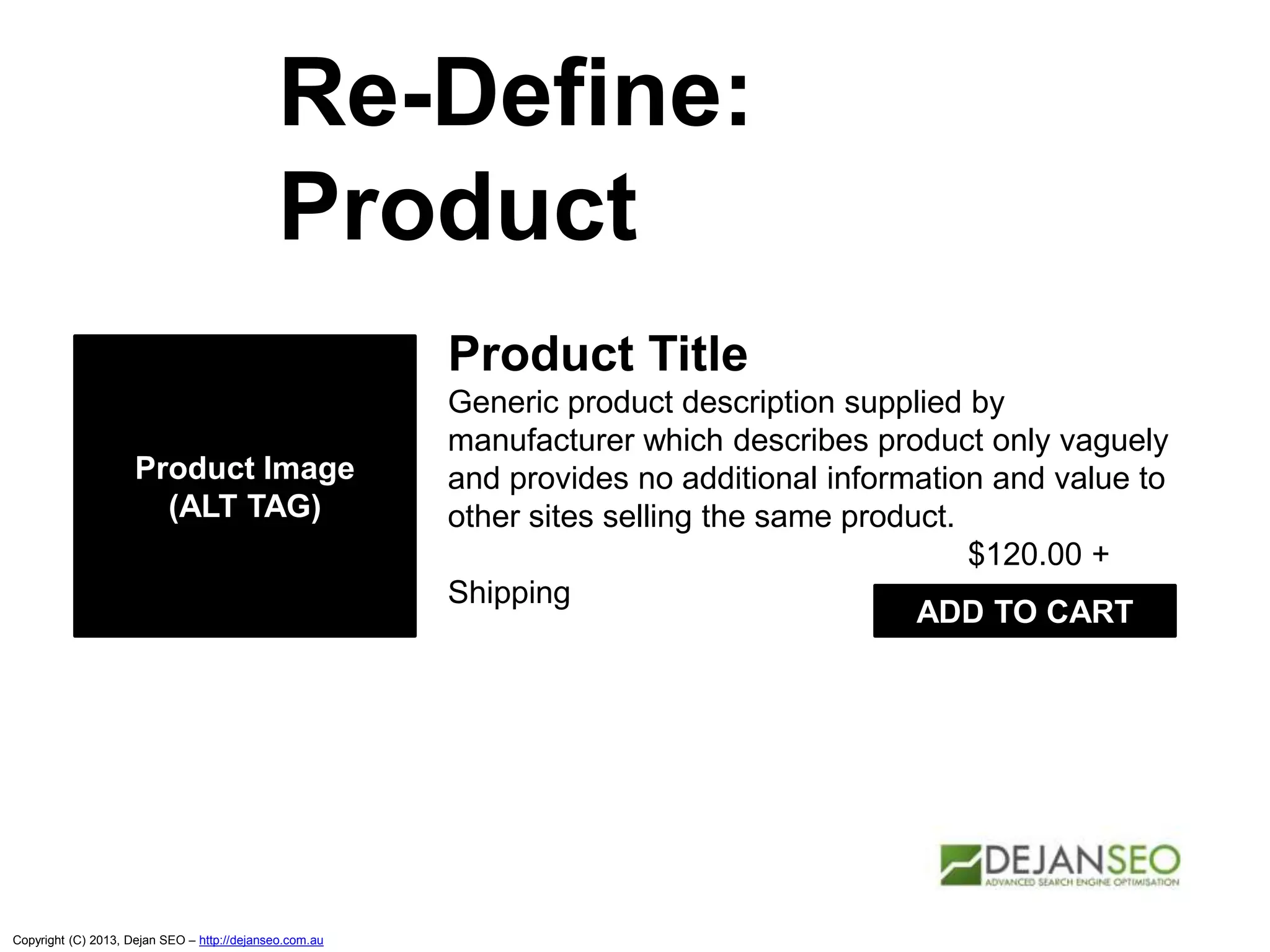 Copyright (C) 2013, Dejan SEO – http://dejanseo.com.au
Re-Define:
Product
Product Title
Generic product description supplied by
manufacturer which describes product only vaguely
and provides no additional information and value to
other sites selling the same product.
$120.00 +
Shipping
Product Image
(ALT TAG)
ADD TO CART
 