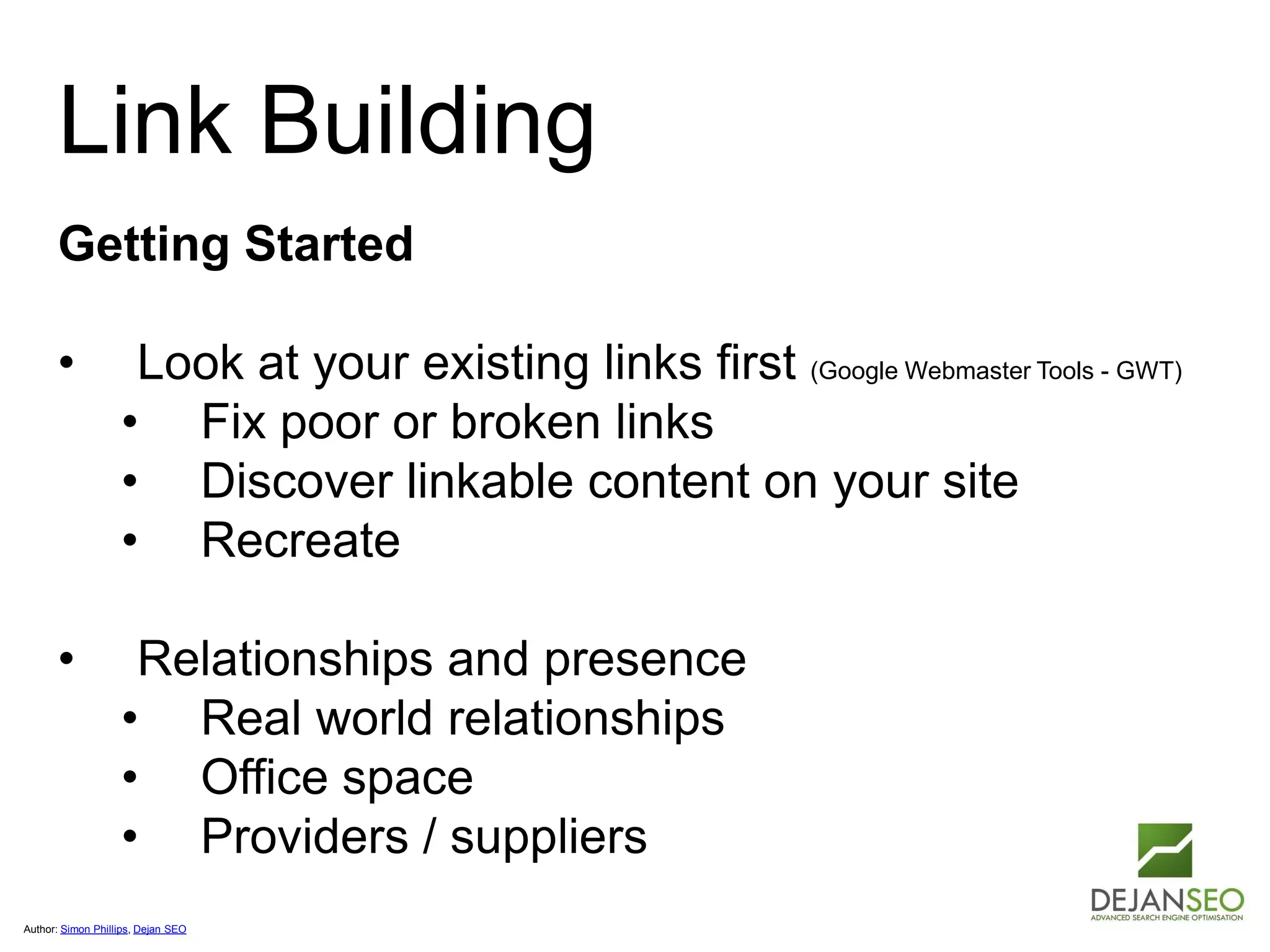 Author: Simon Phillips, Dejan SEO
Link Building
Getting Started
• Look at your existing links first (Google Webmaster Tools - GWT)
• Fix poor or broken links
• Discover linkable content on your site
• Recreate
• Relationships and presence
• Real world relationships
• Office space
• Providers / suppliers
 
