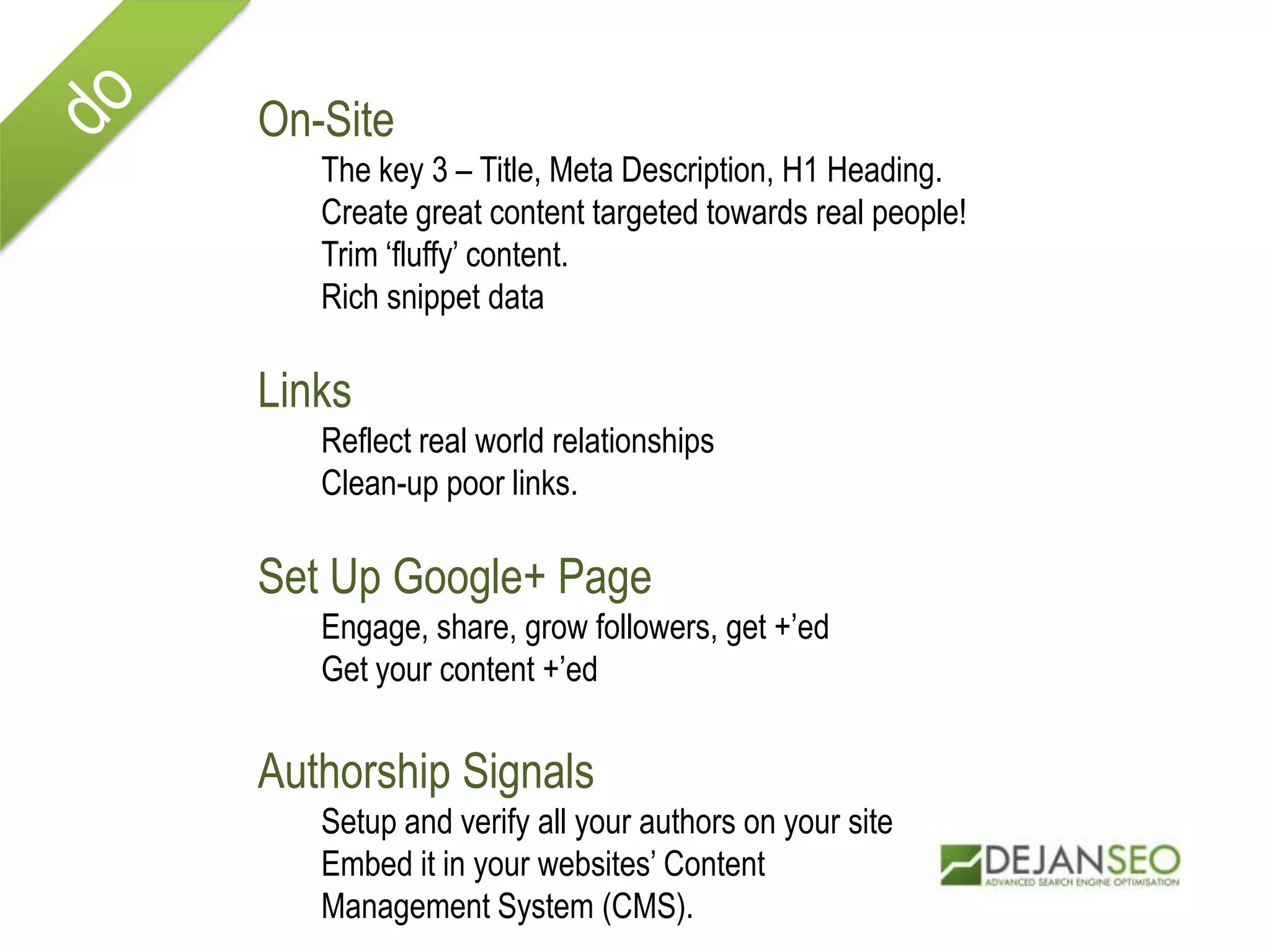 On-Site
The key 3 – Title, Meta Description, H1 Heading.
Create great content targeted towards real people!
Trim ‘fluffy’ content.
Rich snippet data
Links
Reflect real world relationships
Clean-up poor links.
Set Up Google+ Page
Engage, share, grow followers, get +’ed
Get your content +’ed
Authorship Signals
Setup and verify all your authors on your site
Embed it in your websites’ Content
Management System (CMS).
 