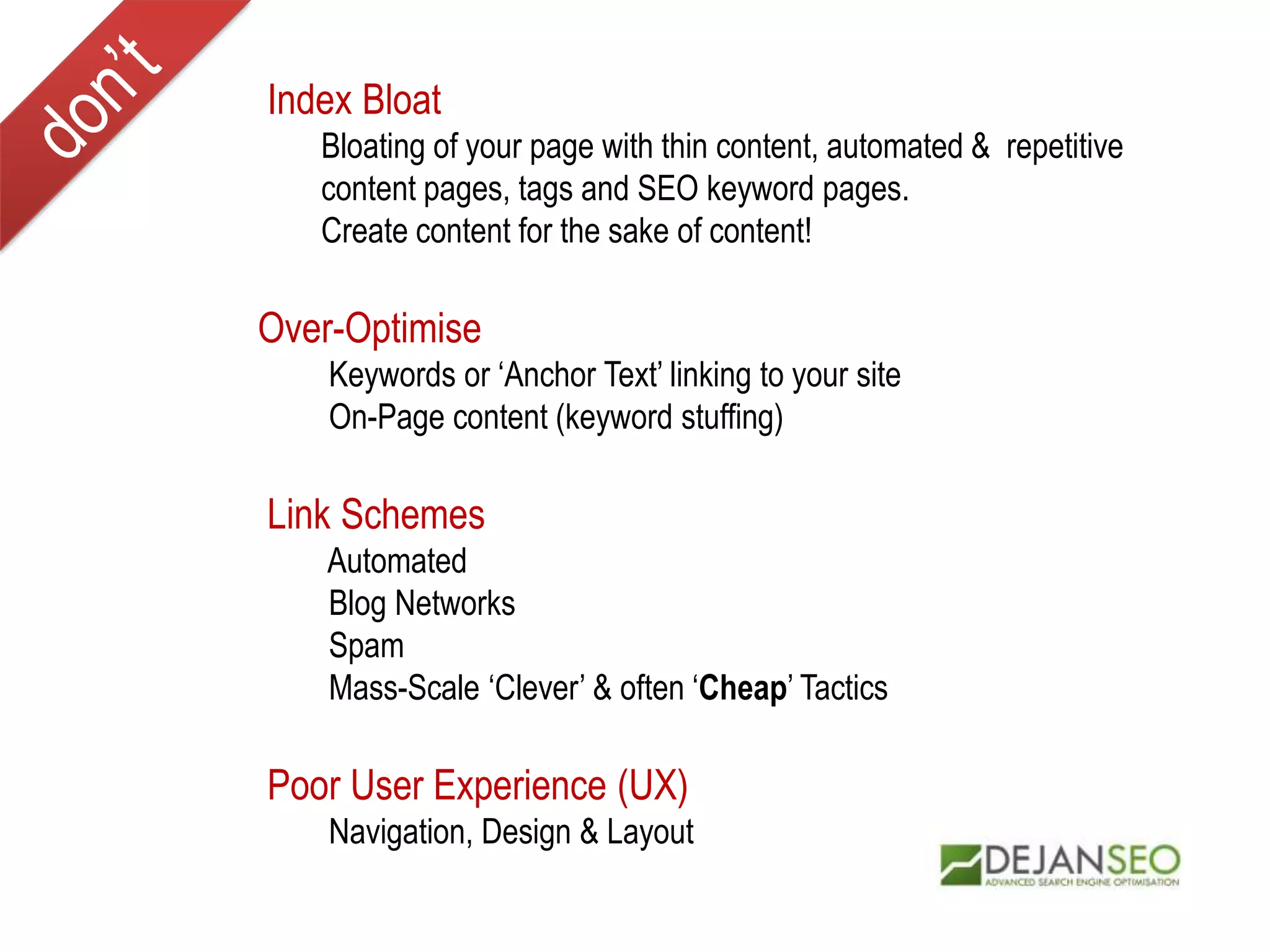 Index Bloat
Bloating of your page with thin content, automated & repetitive
content pages, tags and SEO keyword pages.
Create content for the sake of content!
Over-Optimise
Keywords or ‘Anchor Text’ linking to your site
On-Page content (keyword stuffing)
Link Schemes
Automated
Blog Networks
Spam
Mass-Scale ‘Clever’ & often ‘Cheap’ Tactics
Poor User Experience (UX)
Navigation, Design & Layout
 