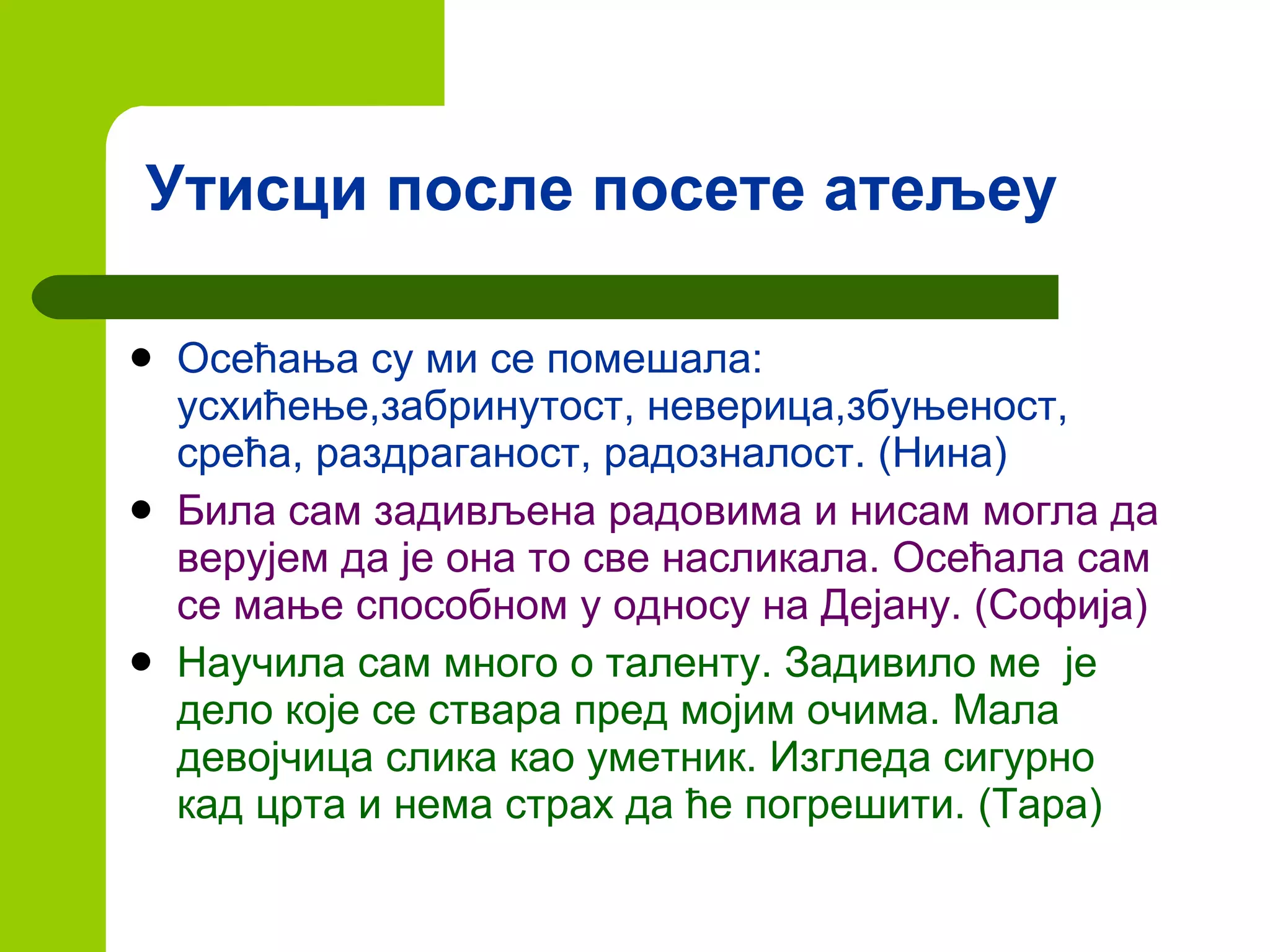 Утисци после посете атељеу Осећања су ми се помешала: усхићење,забринутост, неверица,збуњеност, срећа, раздраганост, радозналост. (Нина) Била сам задивљена радовима и нисам могла да верујем да је она то све насликала. Осећала сам се мање способном у односу на Дејану. (Софија) Научила сам много о таленту. Задивило ме  је дело које се ствара пред мојим очима. Мала девојчица слика као уметник. Изгледа сигурно кад црта и нема страх да ће погрешити. (Тара) 