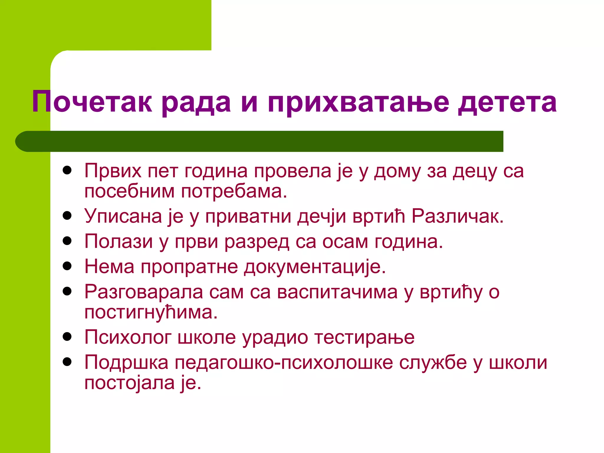 Почетак рада и прихватање детета Првих пет година провела  је  у дому за децу са посебним потребама. Уписана је у приватни дечји вртић Различак. Полази у први разред са осам година. Нема пропратне документације. Разговарала сам са васпитачима у вртићу о постигнућима. Психолог школе урадио тестирање  Подршка педагошко-психолошке службе у школи постојала је. 