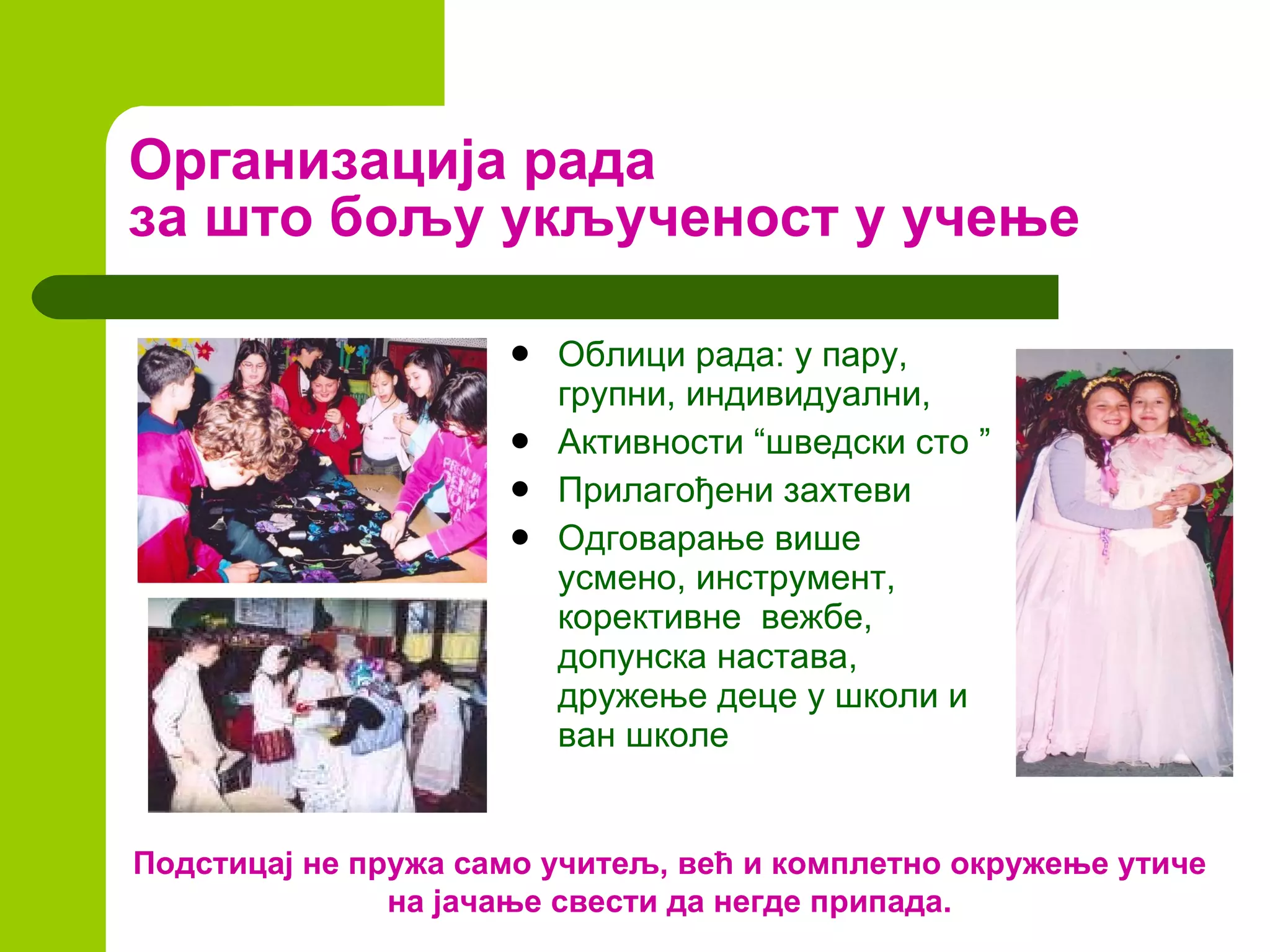 Организација рада за што бољу укљученост у учење Облици рада: у пару, групни, индивидуални,  Активности “шведски сто ” Прилагођени захтеви Одговарање више усмено, инструмент, корективне  вежбе, допунска настава, дружење деце у школи и ван школе Подстицај не пружа само учитељ, већ и комплетно окружење утиче на јачање свести да негде припада. 