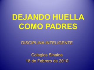 DEJANDO HUELLA COMO PADRES DISCIPLINA INTELIGENTE Colegios Sinaloa 18 de Febrero de 2010 