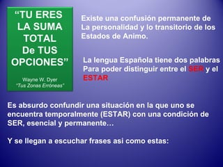 Existe una confusión permanente de La personalidad y lo transitorio de los Estados de Animo. La lengua Española tiene dos palabras Para poder distinguir entre el  SER  y el ESTAR Es absurdo confundir una situación en la que uno se encuentra temporalmente (ESTAR) con una condición de SER, esencial y permanente… Y se llegan a escuchar frases asi como estas: “ TU ERES  LA SUMA TOTAL De TUS OPCIONES” Wayne W. Dyer “ Tus Zonas Erróneas” 