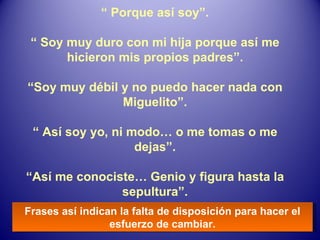 “  Porque así soy”. “  Soy muy duro con mi hija porque así me hicieron mis propios padres”. “ Soy muy débil y no puedo hacer nada con Miguelito”. “  Así soy yo, ni modo… o me tomas o me dejas”. “ Así me conociste… Genio y figura hasta la sepultura”. Frases así indican la falta de disposición para hacer el esfuerzo de cambiar. 