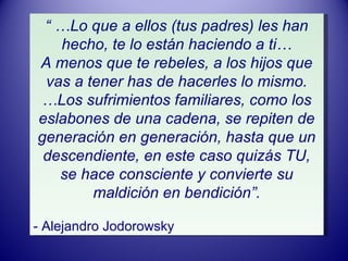 “ … Lo que a ellos (tus padres) les han hecho, te lo están haciendo a ti… A menos que te rebeles, a los hijos que vas a tener has de hacerles lo mismo. … Los sufrimientos familiares, como los eslabones de una cadena, se repiten de generación en generación, hasta que un descendiente, en este caso quizás TU, se hace consciente y convierte su maldición en bendición”. - Alejandro Jodorowsky 