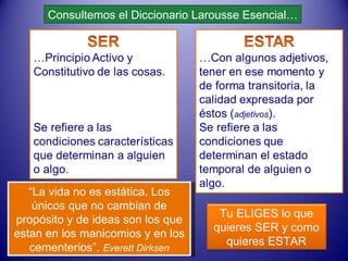 Consultemos el Diccionario Larousse Esencial… “ La vida no es estática. Los únicos que no cambian de propósito y de ideas son los que estan en los manicomios y en los cementerios”.  Everett Dirksen Tu ELIGES lo que quieres SER y como quieres ESTAR 