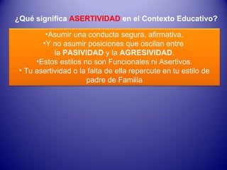 ¿Qué significa  ASERTIVIDAD  en el Contexto Educativo? Asumir una conducta segura, afirmativa. Y no asumir posiciones que oscilan entre  la  PASIVIDAD  y la  AGRESIVIDAD . Estos estilos no son Funcionales ni Asertivos. Tu asertividad o la falta de ella repercute en tu estilo de padre de Familia 