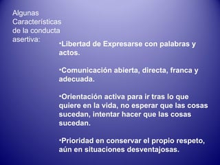 Algunas Características de la conducta asertiva: Libertad de Expresarse con palabras y actos. Comunicación abierta, directa, franca y adecuada. Orientación activa para ir tras lo que quiere en la vida, no esperar que las cosas sucedan, intentar hacer que las cosas sucedan. Prioridad en conservar el propio respeto, aún en situaciones desventajosas. 