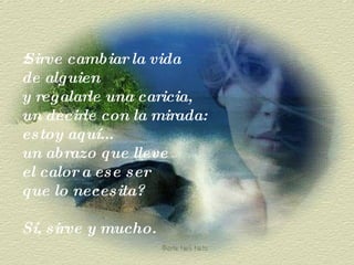 ¿Sirve cambiar la vida de alguien  y regalarle una caricia,  un decirle con la mirada: estoy aquí...  un abrazo que lleve  el calor a ese ser  que lo necesita? Sí, sirve y mucho. 