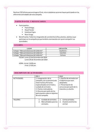 Realizar170 folletosparaentregaral final,alosciudadanos quienes hayanparticipadoenlas
diferentesactividadesde estacampaña.
 Participantes:
 PaolaOrtega
 Heydi Pando
 EstefaníaTapia
 Nora Yunga
 Beneficiarios:Todoslosintegrantesde unafamilia (niños,jóvenes,adultos.) que
participenenlacampaña ya que tendránunamascota con quiencompartir sus
actividades.
LUGAR UBICACIÒN
Colegio“ManuelaGaraicoa de Calderón” Auditorio
Colegio“ManuelaGaraicoa de Calderón” Canchón
Colegio“ManuelaGaraicoa de Calderón” Coliseo
FECHA: Lunes22 de Diciembre del 2014
Lunes29 de Diciembre del 2014
HORA: Inicial:14:00 pm
Final:17:30 pm
DÌA 1 DIA2
ACTIVIDADES 1. Inauguración de la
campaña,con la presenciade
VeterinariosyPersonas
especializadasconel tratoy
cuidadode animales.
2. Charlas motivadoras.
3. Discursopor parte de los
participantessobre el objetivo
de esta campaña.
1. Desfile de animalescon
el objetivoque sean
adoptados.
2. Presentaciónde
concursospor parte de la
mascota y sudueño.
TALLERES 1. Cuidadode animales.
2. Manualidadesparalos
animales.
1. Caritaspintadas.
2. Clubde vestimenta
animal.
PARTICIPANTES Y BENEFICIARIOS
LUGARES:
DESCRIPCION DE ACTIVIDADES
 