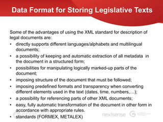 Data Format for Storing Legislative Texts

Some of the advantages of using the XML standard for description of
legal documents are:
• directly supports different languages/alphabets and multilingual
   documents;
• a possibility of keeping and automatic extraction of all metadata in
   the document in a structured form;
• possibilities for manipulating logically marked-up parts of the
   document;
• imposing structure of the document that must be followed;
• imposing predefined formats and transparency when converting
   different elements used in the text (dates, time, numbers,…);
• a possibility for referencing parts of other XML documents;
• easy, fully automatic transformation of the document in other form in
   accordance with appropriate rules.
• standards (FORMEX, METALEX)
 