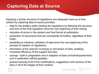Capturing Data at Source

Imposing a stricter structure of regulations and adequate mark-up of their
content by capturing data at source provides:
• help for the drafters while creating the regulations by following the structure
   and form of the final regulation since the very beginning of their writing;
• reduction of errors in the content and final format at publication;
• production of documents that are consistently formatted, regardless of their
   origin;
• possibility to introduce validation of data since the very beginning of the
   process of creation of regulations;
• elimination of the need for re-keying or conversion of data, enabling
   increased efficiency of the support services;
• savings - both in preparation and in adoption of laws (ministries/parliament)
   and in publication (official gazette);
• precise tracking of all of the modifications, suggestions and versions of the
   laws in all of the stages of their creation.
 