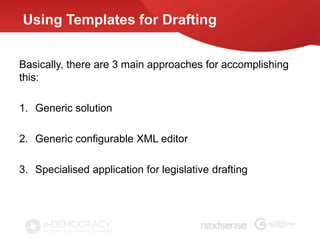 Using Templates for Drafting


Basically, there are 3 main approaches for accomplishing
this:

1. Generic solution

2. Generic configurable XML editor

3. Specialised application for legislative drafting
 