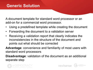 Generic Solution


A document template for standard word processor or an
add-on for a commercial word processor.
• Using a predefined template while creating the document
• Forwarding the document to a validation server
• Receiving a validation report that clearly indicates the
   inconsistencies in the structure of the document and
   points out what should be corrected
Advantage: convenience and familiarity of most users with
standard word processors
Disadvantage: validation of the document as an additional
separate step
 