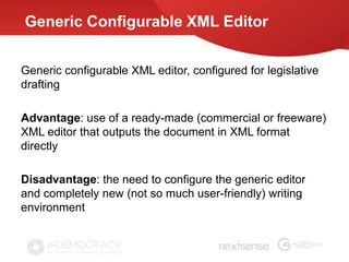 Generic Configurable XML Editor


Generic configurable XML editor, configured for legislative
drafting

Advantage: use of a ready-made (commercial or freeware)
XML editor that outputs the document in XML format
directly

Disadvantage: the need to configure the generic editor
and completely new (not so much user-friendly) writing
environment
 