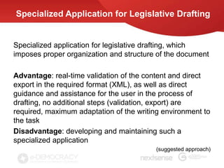 Specialized Application for Legislative Drafting


Specialized application for legislative drafting, which
imposes proper organization and structure of the document

Advantage: real-time validation of the content and direct
export in the required format (XML), as well as direct
guidance and assistance for the user in the process of
drafting, no additional steps (validation, export) are
required, maximum adaptation of the writing environment to
the task
Disadvantage: developing and maintaining such a
specialized application
                                          (suggested approach)
 