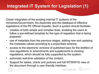 Integrated IT System for Legislation (1)

Closer integration of the existing internal IT systems of the
ministries/Government, the Assembly and the database of effective
regulations of the PE Official Gazette. Such a system should facilitate:
• creation of both simple and complex texts, enabling the users to
   follow a pre-defined template for the type of regulation that is being
   prepared;
• use of metadata from the previous stages, adding new and updating
   the metadata values according to a prescribed scheme;
• access to the electronic versions of published laws for the drafters of
   new regulations or amendments and supplements to existing
   regulations, which should be fully supported by the system;
• automatic real-time validation of the content;
• Support for tables, charts and pictures and full WYSIWYG view of
   the document through a user-friendly interface;
 