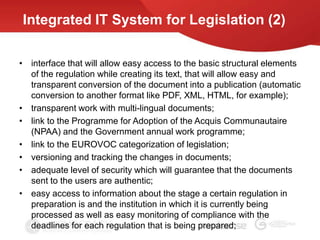 Integrated IT System for Legislation (2)

• interface that will allow easy access to the basic structural elements
  of the regulation while creating its text, that will allow easy and
  transparent conversion of the document into a publication (automatic
  conversion to another format like PDF, XML, HTML, for example);
• transparent work with multi-lingual documents;
• link to the Programme for Adoption of the Acquis Communautaire
  (NPAA) and the Government annual work programme;
• link to the EUROVOC categorization of legislation;
• versioning and tracking the changes in documents;
• adequate level of security which will guarantee that the documents
  sent to the users are authentic;
• easy access to information about the stage a certain regulation in
  preparation is and the institution in which it is currently being
  processed as well as easy monitoring of compliance with the
  deadlines for each regulation that is being prepared;
 